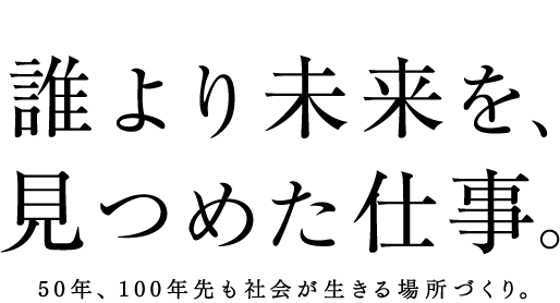 誰より未来を、見つめた仕事。50年、100年先も社会が生きる場所づくり。